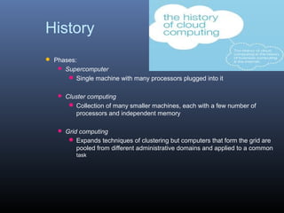 History
 Phases:
    Supercomputer
       Single machine with many processors plugged into it

    Cluster computing
       Collection of many smaller machines, each with a few number of
        processors and independent memory

    Grid computing
       Expands techniques of clustering but computers that form the grid are
        pooled from different administrative domains and applied to a common
         task
 