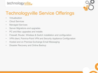 Technologyville Service Offerings Virtualization  Cloud Services Managed Services Server Migrations and upgrades  PC and Mac upgrades and installs  Firewall, Router, Wireless & Switch installation and configuration  VPN client, Point-to-Point VPN and Security Appliance Configuration  Hosted and on Premise Exchange Email Messaging  Disaster Recovery and Online Backup 