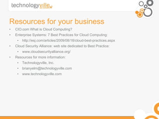 Resources for your business CIO.com What is Cloud Computing? Enterprise Systems: 7 Best Practices for Cloud Computing: http://esj.com/articles/2009/08/18/cloud-best-practices.aspx Cloud Security Alliance: web site dedicated to Best Practice: www.cloudsecurityalliance.org/ Resources for more information: Technologyville, Inc. brianyelm@technologyville.com  www.technologyville.com 