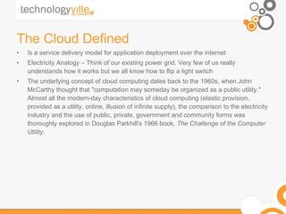 The Cloud Defined Is a service delivery model for application deployment over the internet Electricity Analogy – Think of our existing power grid. Very few of us really understands how it works but we all know how to flip a light switch The underlying concept of cloud computing dates back to the 1960s, when John McCarthy thought that "computation may someday be organized as a public utility." Almost all the modern-day characteristics of cloud computing (elastic provision, provided as a utility, online, illusion of infinite supply), the comparison to the electricity industry and the use of public, private, government and community forms was thoroughly explored in Douglas Parkhill's 1966 book,  The Challenge of the Computer Utility . 