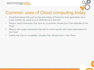 Common uses of Cloud computing today Small Businesses that want to take advantage of Enterprise level applications for a small monthly fee using S.a.a.S (Software as a Service) Medium sized businesses that have an on-premise infrastructure that replicates to the Cloud Medium and Large businesses that want to move specific web based applications to the Cloud Clients that want to completely Virtualize their infrastructure in the Cloud 