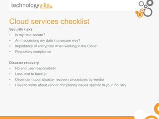 Cloud services checklist Security risks Is my data secure? Am I accessing my data in a secure way? Importance of encryption when working in the Cloud Regulatory compliance Disaster recovery No end user responsibility Less cost to backup Dependent upon disaster recovery procedures by vendor Have to worry about vendor compliancy issues specific to your industry 