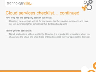 Cloud services checklist… continued How long has the company been in business? Relatively new concept so look for companies that have native experience and have not just purchased other companies that did Cloud computing Talk to your IT consultant Not all applications will run well in the Cloud so it is important to understand when you should use the Cloud and what types of Cloud services run your applications the best 