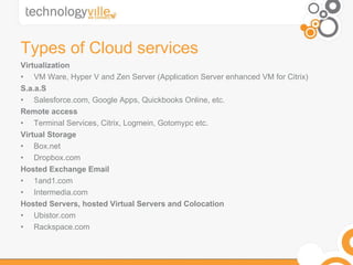 Types of Cloud services Virtualization VM Ware, Hyper V and Zen Server (Application Server enhanced VM for Citrix) S.a.a.S Salesforce.com, Google Apps, Quickbooks Online, etc. Remote access Terminal Services, Citrix, Logmein, Gotomypc etc. Virtual Storage Box.net Dropbox.com Hosted Exchange Email 1and1.com Intermedia.com Hosted Servers, hosted Virtual Servers and Colocation Ubistor.com Rackspace.com 