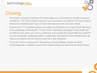 Closing The media is trying to introduce this technology as a commodity to enable consumer confidence. The Cloud means nothing if your business is not efficient or if your data is insecure so knowing each type of cloud services pros and cons are critical Consult your IT Consultant before you make any decisions you might regret. Because of the popularity of Microsoft’s “To the Cloud” marketing campaign it may instill over confidence and make you rush to a decision that a particular Cloud offering is right for you but bandwidth, database platform, application development and infrastructure all need to be aligned for the Cloud to work as it was designed If you don’t have a resource for discussing a Cloud strategy, please consider Technologyville a valuable resource for implementing any sized Cloud infrastructure 