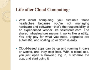 Life after Cloud Computing:
 With cloud computing, you eliminate those
headaches because you’re not managing
hardware and software—that’s the responsibility of
an experienced vendor like salesforce.com. The
shared infrastructure means it works like a utility:
You only pay for what you need, upgrades are
automatic, and scaling up or down is easy.
 Cloud-based apps can be up and running in days
or weeks, and they cost less. With a cloud app,
you just open a browser, log in, customize the
app, and start using it.
 