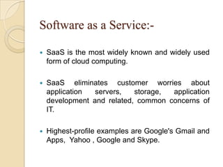 Software as a Service:-
 SaaS is the most widely known and widely used
form of cloud computing.
 SaaS eliminates customer worries about
application servers, storage, application
development and related, common concerns of
IT.
 Highest-profile examples are Google's Gmail and
Apps, Yahoo , Google and Skype.
 