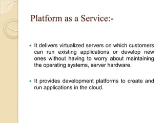 Platform as a Service:-
 It delivers virtualized servers on which customers
can run existing applications or develop new
ones without having to worry about maintaining
the operating systems, server hardware.
 It provides development platforms to create and
run applications in the cloud.
 