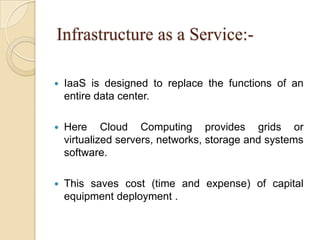 Infrastructure as a Service:-
 IaaS is designed to replace the functions of an
entire data center.
 Here Cloud Computing provides grids or
virtualized servers, networks, storage and systems
software.
 This saves cost (time and expense) of capital
equipment deployment .
 