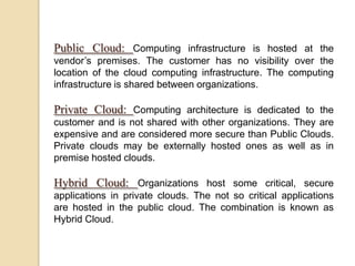 Public Cloud: Computing infrastructure is hosted at the
vendor’s premises. The customer has no visibility over the
location of the cloud computing infrastructure. The computing
infrastructure is shared between organizations.
Private Cloud: Computing architecture is dedicated to the
customer and is not shared with other organizations. They are
expensive and are considered more secure than Public Clouds.
Private clouds may be externally hosted ones as well as in
premise hosted clouds.
Hybrid Cloud: Organizations host some critical, secure
applications in private clouds. The not so critical applications
are hosted in the public cloud. The combination is known as
Hybrid Cloud.
 