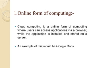 1.Online form of computing:-
 Cloud computing is a online form of computing
where users can access applications via a browser,
while the application is installed and stored on a
server.
 An example of this would be Google Docs.
 