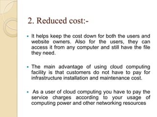 2. Reduced cost:-
 It helps keep the cost down for both the users and
website owners. Also for the users, they can
access it from any computer and still have the file
they need.
 The main advantage of using cloud computing
facility is that customers do not have to pay for
infrastructure installation and maintenance cost.
 As a user of cloud computing you have to pay the
service charges according to your usage of
computing power and other networking resources
 