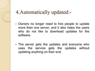 4.Automatically updated:-
 Owners no longer need to hire people to update
more than one server, and it also helps the users
who do not like to download updates for the
software.
 The server gets the updates and everyone who
uses the service gets the updates without
updating anything on their end.
 