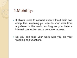 5.Mobility:-
 It allows users to connect even without their own
computers, meaning you can do your work from
anywhere in the world as long as you have a
internet connection and a computer access.
 So you can take your work with you on your
wedding and vacations.
 