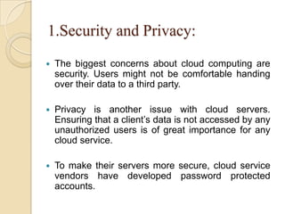 1.Security and Privacy:
 The biggest concerns about cloud computing are
security. Users might not be comfortable handing
over their data to a third party.
 Privacy is another issue with cloud servers.
Ensuring that a client’s data is not accessed by any
unauthorized users is of great importance for any
cloud service.
 To make their servers more secure, cloud service
vendors have developed password protected
accounts.
 