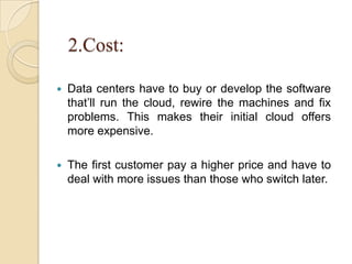 2.Cost:
 Data centers have to buy or develop the software
that’ll run the cloud, rewire the machines and fix
problems. This makes their initial cloud offers
more expensive.
 The first customer pay a higher price and have to
deal with more issues than those who switch later.
 