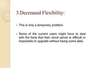 3.Decreased Flexibility:
 This is only a temporary problem.
 Some of the current users might have to deal
with the facts that their cloud server is difficult or
impossible to upgrade without losing some data.
 