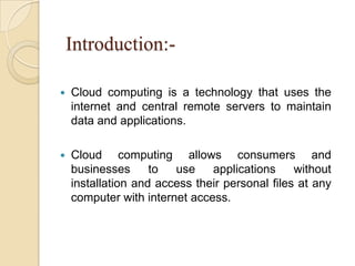 Introduction:-
 Cloud computing is a technology that uses the
internet and central remote servers to maintain
data and applications.
 Cloud computing allows consumers and
businesses to use applications without
installation and access their personal files at any
computer with internet access.
 