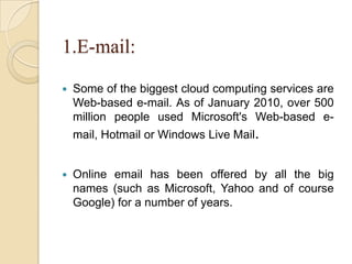 1.E-mail:
 Some of the biggest cloud computing services are
Web-based e-mail. As of January 2010, over 500
million people used Microsoft's Web-based e-
mail, Hotmail or Windows Live Mail.
 Online email has been offered by all the big
names (such as Microsoft, Yahoo and of course
Google) for a number of years.
 