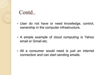 Contd..
 User do not have or need knowledge, control,
ownership in the computer infrastructure.
 A simple example of cloud computing is Yahoo
email or Gmail etc.
 All a consumer would need is just an internet
connection and can start sending emails.
 