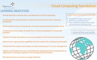 Understand the common terms and definitions of cloud computing. Understand the characteristics of clouds and cloud services from a business perspective. Demonstrate how the characteristic of cloud computing lead to business value. Understand various types of clouds from a technical perspective and provide examples. Explain the steps that lead to a successful adoption of cloud computing services. Identify the organizational capabilities that are relevant for realizing cloud benefits. Understand the impact and changes of cloud computing on IT service management. Explain and identify the issues associated with integrating cloud computing into an organization’ s existing compliance risk and regulatory framework. Understand how to maintain strategic flexibility. Cloud Computing Foundation LEARNING OBJECTIVES: CLOUD COMPUTING FOUNDATION EXAM: • 40 question multiple choice exam  • 60 minutes closed book exam  Exam available through testing centers and at the end of training courses Balanced approach to learning the  business & technical perspectives 