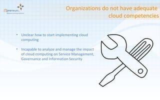Organizations do not have adequate  cloud competencies Unclear how to start implementing cloud computing Incapable to analyze and manage the impact of cloud computing on Service Management, Governance and Information Security 
