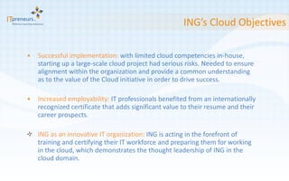 ING’s Cloud Objectives Successful implementation:  with limited cloud competencies in-house, starting up a large-scale cloud project had serious risks. Needed to ensure alignment within the organization and provide a common understanding as to the value of the Cloud initiative in order to drive success. Increased employability:  IT professionals benefited from an internationally recognized certificate that adds significant value to their resume and their career prospects. ING as an innovative IT organization:  ING is acting in the forefront of training and certifying their IT workforce and preparing them for working in the cloud, which demonstrates the thought leadership of ING in the cloud domain.  