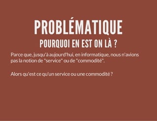PROBLÉMATIQUE
POURQUOI EN EST ON LÀ ?

Parce que, jusqu'à aujourd'hui, en informatique, nous n'avions
pas la notion de "service" ou de "commodité".
Alors qu'est ce qu'un service ou une commodité ?

 