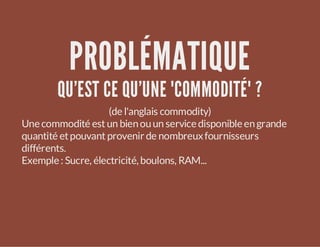 PROBLÉMATIQUE

QU'EST CE QU'UNE "COMMODITÉ" ?
(de l'anglais commodity)
Une commodité est un bien ou un service disponible en grande
quantité et pouvant provenir de nombreux fournisseurs
différents.
Exemple : Sucre, électricité, boulons, RAM...

 