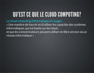 QU'EST CE QUE LE CLOUD COMPUTING?
Le cloud computing (Informatique en nuage) :
« Une manière de fournir et d'utiliser les capacités des systèmes
informatiques, qui est basée sur les cloud ,
et que les consommateurs peuvent utiliser en libre service via un
réseau informatique »

 