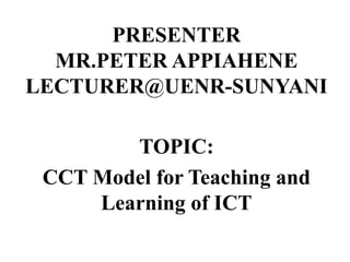 PRESENTER
MR.PETER APPIAHENE
LECTURER@UENR-SUNYANI
TOPIC:
CCT Model for Teaching and
Learning of ICT
 