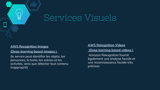 Services Visuels
AWS Recognition Images
(Deep-learning based-images ) .
(le service peut identifier les objets, les
personnes, le texte, les scènes et les
activités, ainsi que détecter tout contenu
inapproprié)
AWS Rekognition Videos
(Deep learning based-videos )
Amazon Rekognition fournit
également une analyse faciale et
une reconnaissance faciale très
précises
 