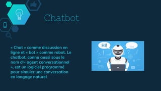 Chatbot
« Chat » comme discussion en
ligne et « bot » comme robot. Le
chatbot, connu aussi sous le
nom d'« agent conversationnel
», est un logiciel programmé
pour simuler une conversation
en langage naturel
 