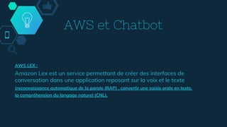AWS et Chatbot
AWS LEX :
Amazon Lex est un service permettant de créer des interfaces de
conversation dans une application reposant sur la voix et le texte
(reconnaissance automatique de la parole (RAP) , convertir une saisie orale en texte,
la compréhension du langage naturel (CNL),
 