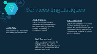 Services linguistiques
AWS Polly
est un service qui transforme
le texte en paroles réalistes
AWS Translate
est un service de traduction
automatique neuronale offrant
des traductions linguistiques
rapides, abordables et
d'excellente qualité.
AWS Transcribe
est un service de reconnaissance
vocale automatique (ASR) qui
permet aux développeurs d'ajouter
facilement une fonctionnalité de
conversion de la parole en texte à
leurs applications
AWS Comprehend
est un service de traitement du
langage naturel qui exploite
l'apprentissage automatique pour
identifier des informations et des
relations dans un tex
 