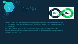 DevOps
Le DevOps est une combinaison de philosophies culturelles, de pratiques et d'outils
qui améliore la capacité d'une entreprise à livrer des applications et des services à un
rythme élevé,
pour des produits qui évoluent et s'améliorent plus rapidement que ceux des
entreprises utilisant des processus traditionnels de développement de logiciel et de
gestion d'infrastructure.
 