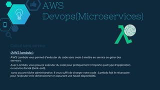 AWS
Devops(Microservices)
Calcul sans serveur
(AWS lambda )
AWS Lambda vous permet d'exécuter du code sans avoir à mettre en service ou gérer des
serveurs.
Avec Lambda, vous pouvez exécuter du code pour pratiquement n'importe quel type d'application
ou service dorsal (back-end),
sans aucune tâche administrative. Il vous suffit de charger votre code : Lambda fait le nécessaire
pour l'exécuter et le dimensionner en assurant une haute disponibilité.
 