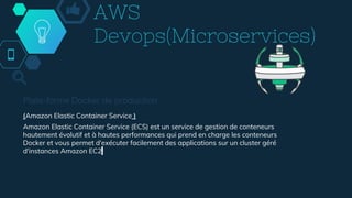 AWS
Devops(Microservices)
Plate-forme Docker de production
(Amazon Elastic Container Service )
Amazon Elastic Container Service (ECS) est un service de gestion de conteneurs
hautement évolutif et à hautes performances qui prend en charge les conteneurs
Docker et vous permet d'exécuter facilement des applications sur un cluster géré
d'instances Amazon EC2.
 