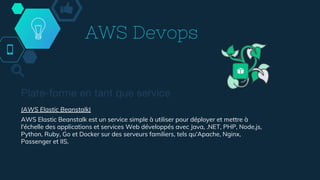 AWS Devops
Plate-forme en tant que service
(AWS Elastic Beanstalk)
AWS Elastic Beanstalk est un service simple à utiliser pour déployer et mettre à
l'échelle des applications et services Web développés avec Java, .NET, PHP, Node.js,
Python, Ruby, Go et Docker sur des serveurs familiers, tels qu'Apache, Nginx,
Passenger et IIS.
 