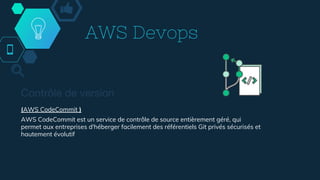 AWS Devops
Contrôle de version
(AWS CodeCommit )
AWS CodeCommit est un service de contrôle de source entièrement géré, qui
permet aux entreprises d'héberger facilement des référentiels Git privés sécurisés et
hautement évolutif
 