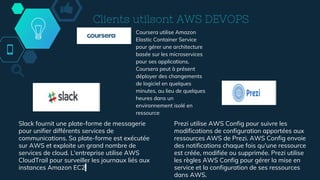 Clients utilsont AWS DEVOPS
Slack fournit une plate-forme de messagerie
pour unifier différents services de
communications. Sa plate-forme est exécutée
sur AWS et exploite un grand nombre de
services de cloud. L'entreprise utilise AWS
CloudTrail pour surveiller les journaux liés aux
instances Amazon EC2.
Prezi utilise AWS Config pour suivre les
modifications de configuration apportées aux
ressources AWS de Prezi. AWS Config envoie
des notifications chaque fois qu'une ressource
est créée, modifiée ou supprimée. Prezi utilise
les règles AWS Config pour gérer la mise en
service et la configuration de ses ressources
dans AWS.
Coursera utilise Amazon
Elastic Container Service
pour gérer une architecture
basée sur les microservices
pour ses applications.
Coursera peut à présent
déployer des changements
de logiciel en quelques
minutes, au lieu de quelques
heures dans un
environnement isolé en
ressource
 
