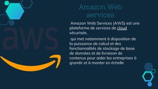 Amazon Web
services
Amazon Web Services (AWS) est une
plateforme de services de cloud
sécurisée,
qui met notamment à disposition de
la puissance de calcul et des
fonctionnalités de stockage de base
de données et de livraison de
contenus pour aider les entreprises à
grandir et à monter en échelle
 