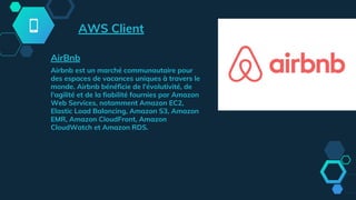 AirBnb
Airbnb est un marché communautaire pour
des espaces de vacances uniques à travers le
monde. Airbnb bénéficie de l'évolutivité, de
l'agilité et de la fiabilité fournies par Amazon
Web Services, notamment Amazon EC2,
Elastic Load Balancing, Amazon S3, Amazon
EMR, Amazon CloudFront, Amazon
CloudWatch et Amazon RDS.
AWS Client
 