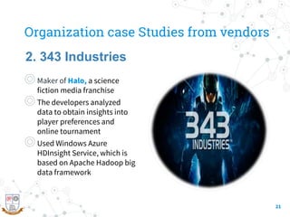 Organization case Studies from vendors
◎Maker of Halo, a science
fiction media franchise
◎The developers analyzed
data to obtain insights into
player preferences and
online tournament
◎Used Windows Azure
HDInsight Service, which is
based on Apache Hadoop big
data framework
21
2. 343 Industries
 