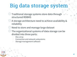 Big data storage system
◎Traditional storage systems store data through
structured RDBMS
◎A storage architecture need to achieve availability &
reliability
◎Need to store and manage large dataset
◎The organizational systems of data storage can be
divided into three parts:
○ Disc array
○ Connection and network subsystems
○ Storage management software
27
 