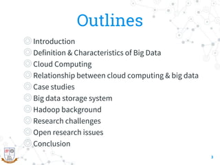 Outlines
◎Introduction
◎Definition & Characteristics of Big Data
◎Cloud Computing
◎Relationship between cloud computing & big data
◎Case studies
◎Big data storage system
◎Hadoop background
◎Research challenges
◎Open research issues
◎Conclusion
3
 