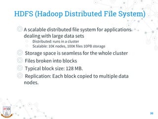 HDFS (Hadoop Distributed File System)
◎A scalable distributed file system for applications
dealing with large data sets
○ Distributed: runs in a cluster
○ Scalable: 10Κ nodes, 100Κ files 10PB storage
◎ Storage space is seamless for the whole cluster
◎ Files broken into blocks
◎ Typical block size: 128 MB.
◎ Replication: Each block copied to multiple data
nodes.
30
 
