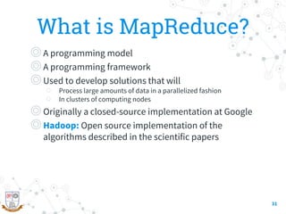 What is MapReduce?
◎A programming model
◎A programming framework
◎Used to develop solutions that will
○ Process large amounts of data in a parallelized fashion
○ In clusters of computing nodes
◎Originally a closed-source implementation at Google
◎Hadoop: Open source implementation of the
algorithms described in the scientific papers
31
 
