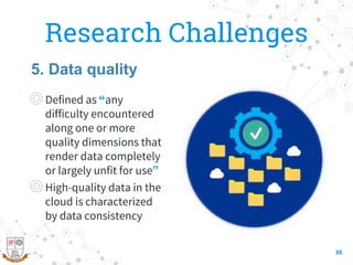 Research Challenges
◎Defined as “any
difficulty encountered
along one or more
quality dimensions that
render data completely
or largely unfit for use”
◎High-quality data in the
cloud is characterized
by data consistency
38
5. Data quality
 