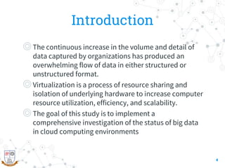 Introduction
◎The continuous increase in the volume and detail of
data captured by organizations has produced an
overwhelming flow of data in either structured or
unstructured format.
◎Virtualization is a process of resource sharing and
isolation of underlying hardware to increase computer
resource utilization, efficiency, and scalability.
◎The goal of this study is to implement a
comprehensive investigation of the status of big data
in cloud computing environments
4
 